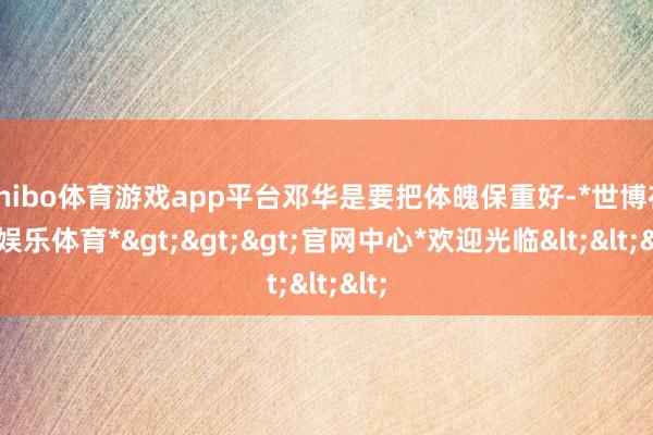 shibo体育游戏app平台邓华是要把体魄保重好-*世博在线娱乐体育*>>>官网中心*欢迎光临<<<