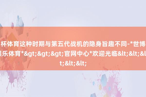 欧洲杯体育这种时期与第五代战机的隐身旨趣不同-*世博在线娱乐体育*>>>官网中心*欢迎光临<<<