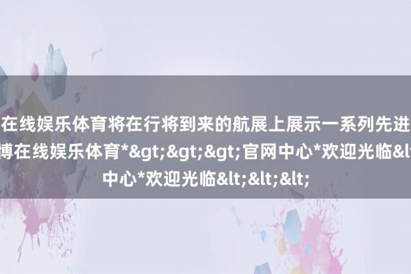 世博在线娱乐体育将在行将到来的航展上展示一系列先进火器装备-*世博在线娱乐体育*>>>官网中心*欢迎光临<<<