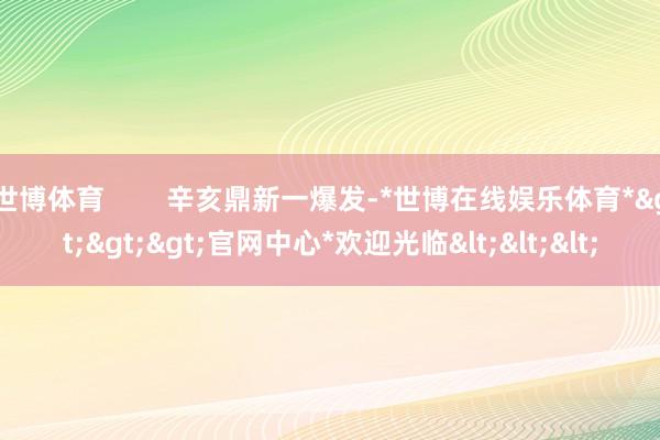 世博体育        辛亥鼎新一爆发-*世博在线娱乐体育*>>>官网中心*欢迎光临<<<