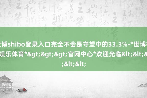 世博shibo登录入口完全不会是守望中的33.3%-*世博在线娱乐体育*>>>官网中心*欢迎光临<<<