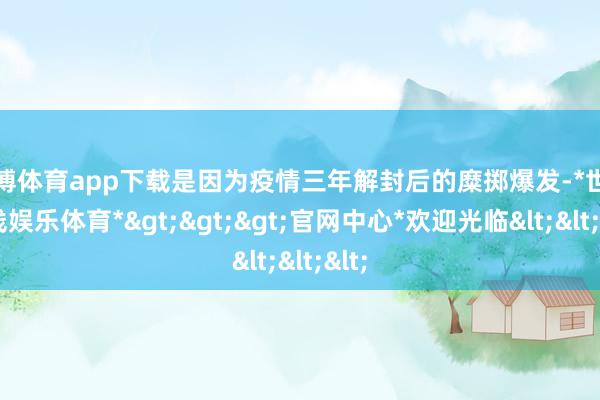 世博体育app下载是因为疫情三年解封后的糜掷爆发-*世博在线娱乐体育*>>>官网中心*欢迎光临<<<