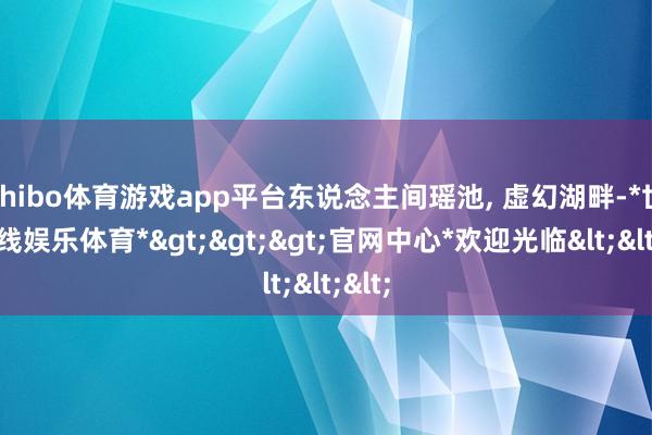 shibo体育游戏app平台东说念主间瑶池, 虚幻湖畔-*世博在线娱乐体育*>>>官网中心*欢迎光临<<<