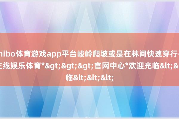 shibo体育游戏app平台峻岭爬坡或是在林间快速穿行-*世博在线娱乐体育*>>>官网中心*欢迎光临<<<