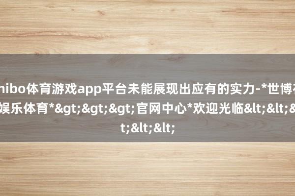 shibo体育游戏app平台未能展现出应有的实力-*世博在线娱乐体育*>>>官网中心*欢迎光临<<<