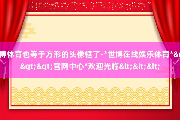 世博体育也等于方形的头像框了-*世博在线娱乐体育*>>>官网中心*欢迎光临<<<