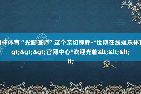 欧洲杯体育“光脚医师”这个亲切称呼-*世博在线娱乐体育*>>>官网中心*欢迎光临<<<