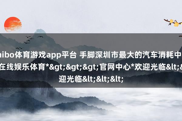 shibo体育游戏app平台 手脚深圳市最大的汽车消耗中心-*世博在线娱乐体育*>>>官网中心*欢迎光临<<<