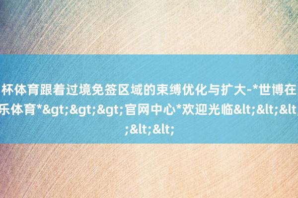 欧洲杯体育跟着过境免签区域的束缚优化与扩大-*世博在线娱乐体育*>>>官网中心*欢迎光临<<<