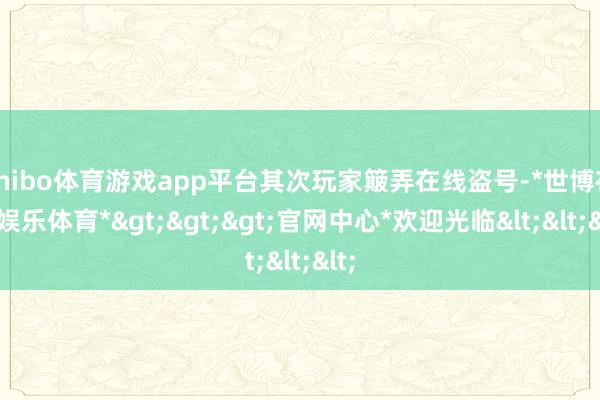 shibo体育游戏app平台其次玩家簸弄在线盗号-*世博在线娱乐体育*>>>官网中心*欢迎光临<<<