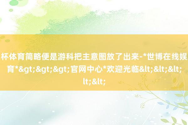 欧洲杯体育简略便是游科把主意图放了出来-*世博在线娱乐体育*>>>官网中心*欢迎光临<<<