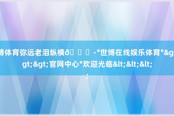 世博体育弥远老泪纵横🌍-*世博在线娱乐体育*>>>官网中心*欢迎光临<<<