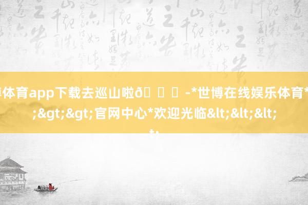 世博体育app下载去巡山啦🐒-*世博在线娱乐体育*>>>官网中心*欢迎光临<<<