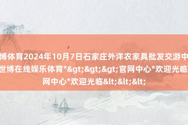 世博体育2024年10月7日石家庄外洋农家具批发交游中心价钱行情-*世博在线娱乐体育*>>>官网中心*欢迎光临<<<