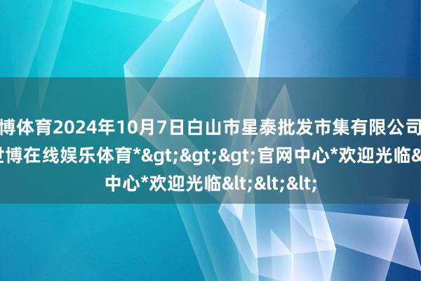 世博体育2024年10月7日白山市星泰批发市集有限公司价钱行情-*世博在线娱乐体育*>>>官网中心*欢迎光临<<<