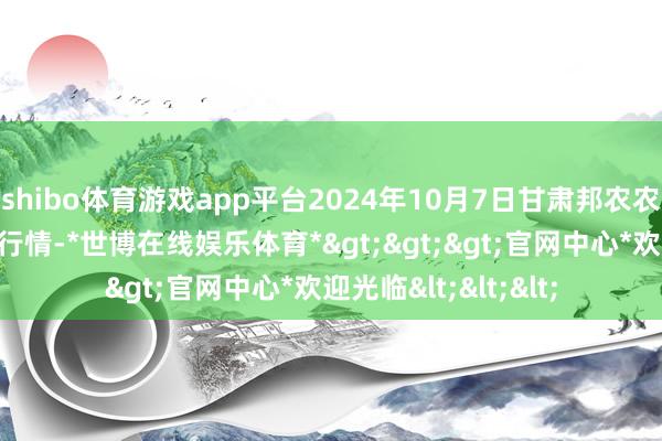 shibo体育游戏app平台2024年10月7日甘肃邦农农居品批发市集价钱行情-*世博在线娱乐体育*>>>官网中心*欢迎光临<<<