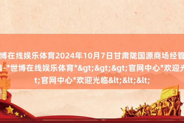 世博在线娱乐体育2024年10月7日甘肃陇国源商场经管有限公司价钱行情-*世博在线娱乐体育*>>>官网中心*欢迎光临<<<