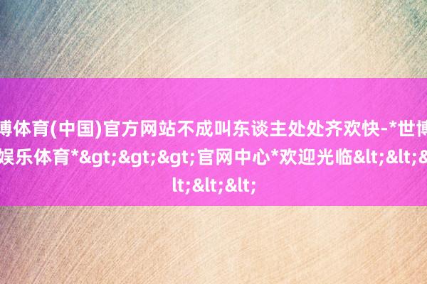 世博体育(中国)官方网站不成叫东谈主处处齐欢快-*世博在线娱乐体育*>>>官网中心*欢迎光临<<<