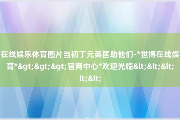 世博在线娱乐体育图片当初丁元英匡助他们-*世博在线娱乐体育*>>>官网中心*欢迎光临<<<