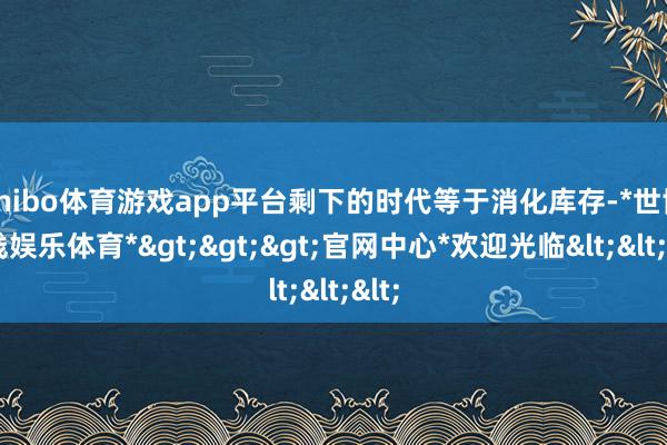 shibo体育游戏app平台剩下的时代等于消化库存-*世博在线娱乐体育*>>>官网中心*欢迎光临<<<