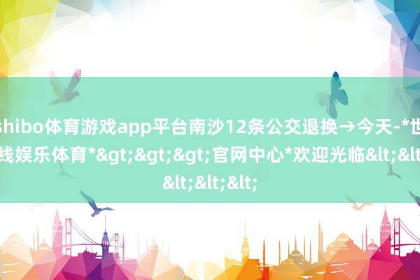 shibo体育游戏app平台南沙12条公交退换→今天-*世博在线娱乐体育*>>>官网中心*欢迎光临<<<