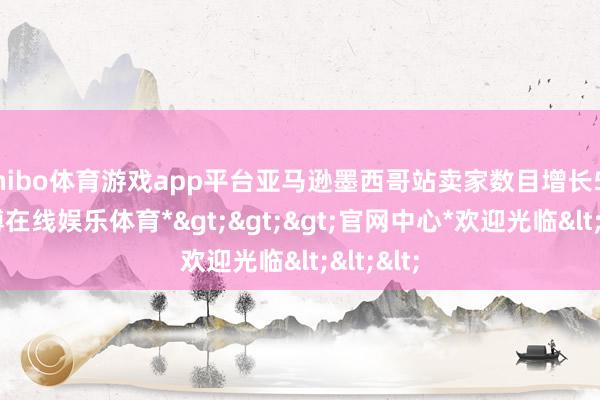 shibo体育游戏app平台亚马逊墨西哥站卖家数目增长52%-*世博在线娱乐体育*>>>官网中心*欢迎光临<<<