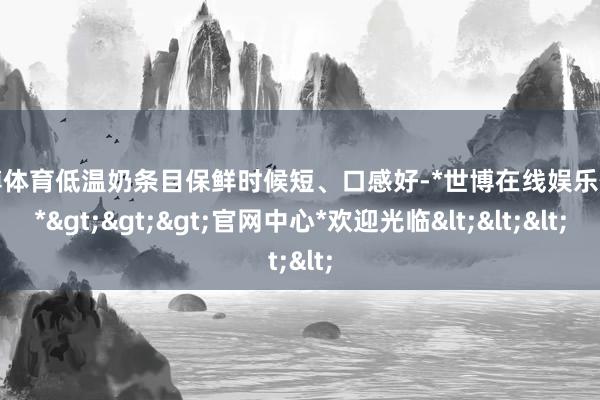 世博体育低温奶条目保鲜时候短、口感好-*世博在线娱乐体育*>>>官网中心*欢迎光临<<<