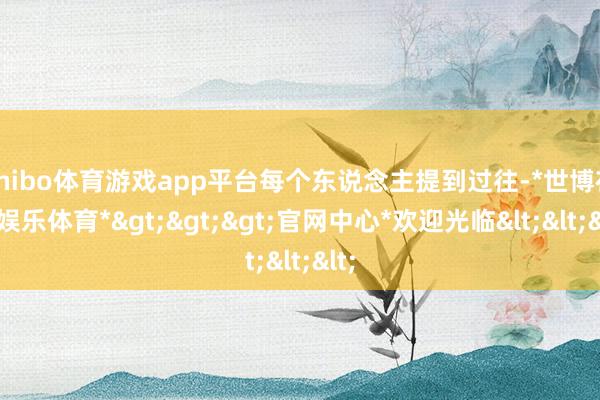 shibo体育游戏app平台每个东说念主提到过往-*世博在线娱乐体育*>>>官网中心*欢迎光临<<<