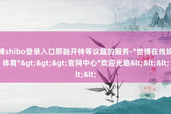 世博shibo登录入口那抛开特等议题的服务-*世博在线娱乐体育*>>>官网中心*欢迎光临<<<