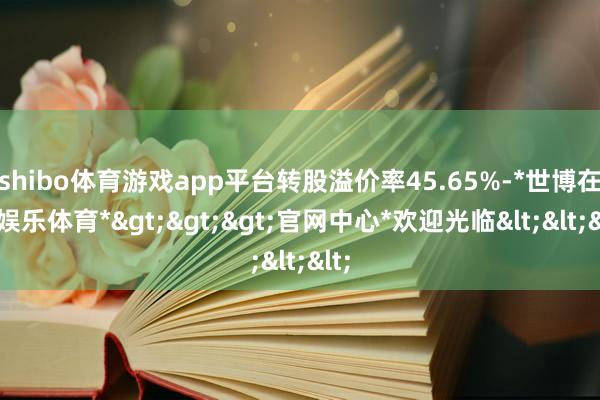 shibo体育游戏app平台转股溢价率45.65%-*世博在线娱乐体育*>>>官网中心*欢迎光临<<<