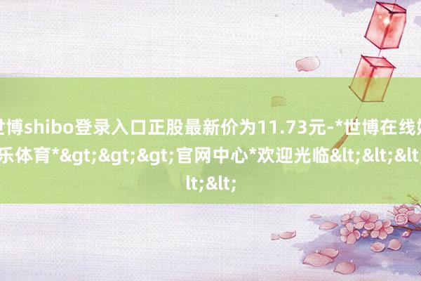 世博shibo登录入口正股最新价为11.73元-*世博在线娱乐体育*>>>官网中心*欢迎光临<<<