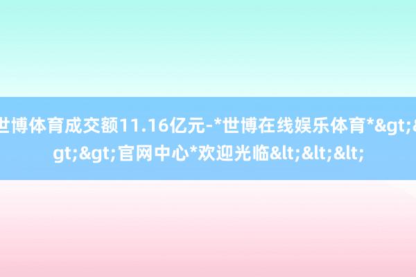 世博体育成交额11.16亿元-*世博在线娱乐体育*>>>官网中心*欢迎光临<<<