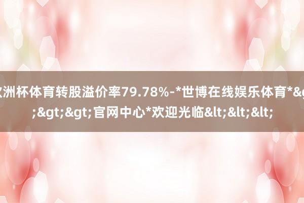 欧洲杯体育转股溢价率79.78%-*世博在线娱乐体育*>>>官网中心*欢迎光临<<<