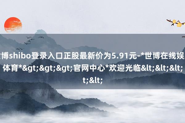 世博shibo登录入口正股最新价为5.91元-*世博在线娱乐体育*>>>官网中心*欢迎光临<<<