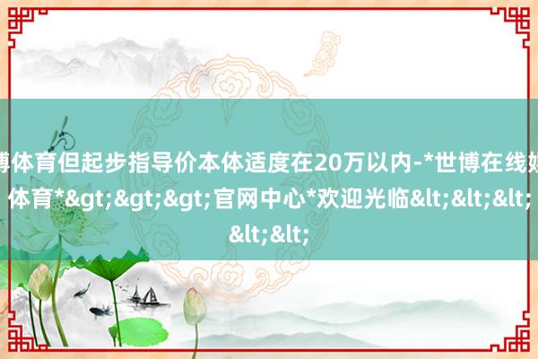 世博体育但起步指导价本体适度在20万以内-*世博在线娱乐体育*>>>官网中心*欢迎光临<<<