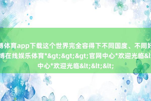 世博体育app下载这个世界完全容得下不同国度、不同好意思丽-*世博在线娱乐体育*>>>官网中心*欢迎光临<<<