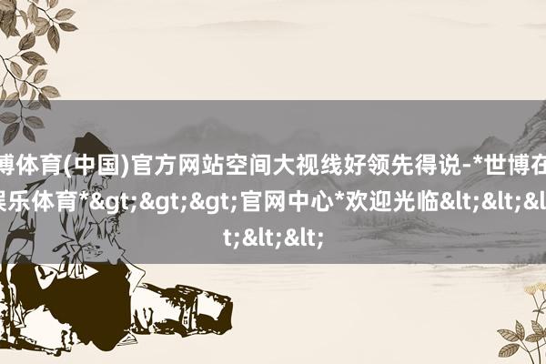 世博体育(中国)官方网站空间大视线好领先得说-*世博在线娱乐体育*>>>官网中心*欢迎光临<<<