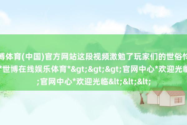 世博体育(中国)官方网站这段视频激勉了玩家们的世俗怜惜和强烈商讨-*世博在线娱乐体育*>>>官网中心*欢迎光临<<<