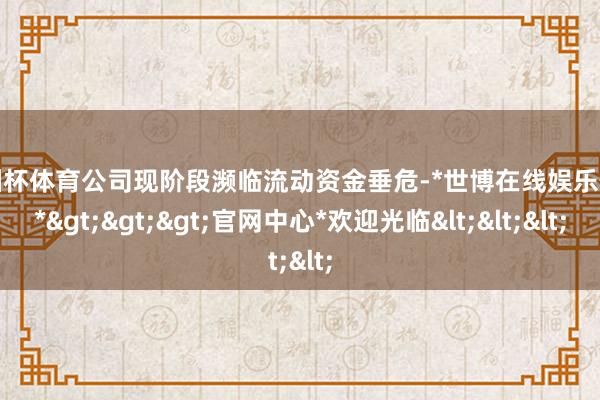 欧洲杯体育公司现阶段濒临流动资金垂危-*世博在线娱乐体育*>>>官网中心*欢迎光临<<<