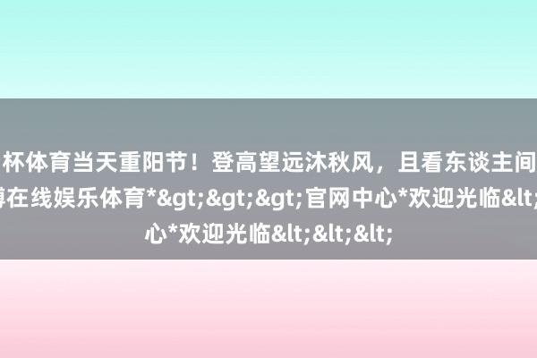 欧洲杯体育当天重阳节！登高望远沐秋风，且看东谈主间亲情重-*世博在线娱乐体育*>>>官网中心*欢迎光临<<<