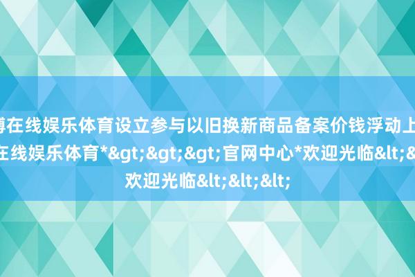 世博在线娱乐体育设立参与以旧换新商品备案价钱浮动上限-*世博在线娱乐体育*>>>官网中心*欢迎光临<<<