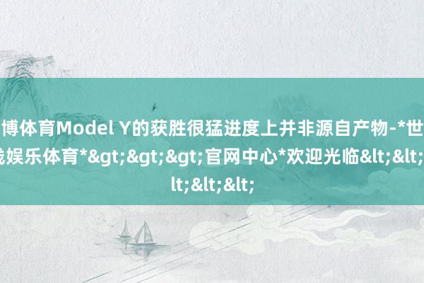 世博体育Model Y的获胜很猛进度上并非源自产物-*世博在线娱乐体育*>>>官网中心*欢迎光临<<<