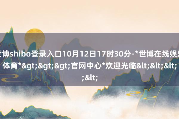 世博shibo登录入口10月12日17时30分-*世博在线娱乐体育*>>>官网中心*欢迎光临<<<