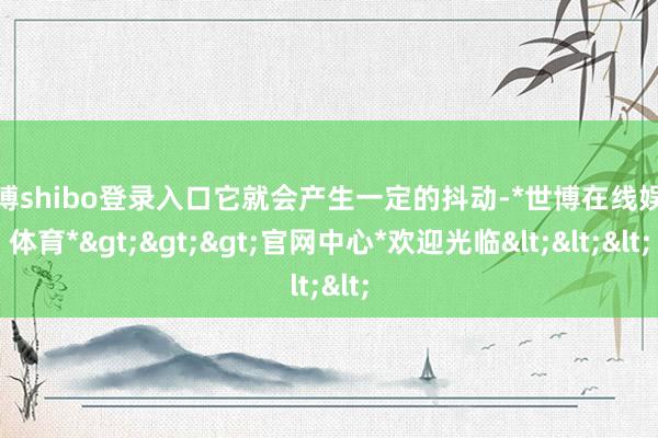 世博shibo登录入口它就会产生一定的抖动-*世博在线娱乐体育*>>>官网中心*欢迎光临<<<