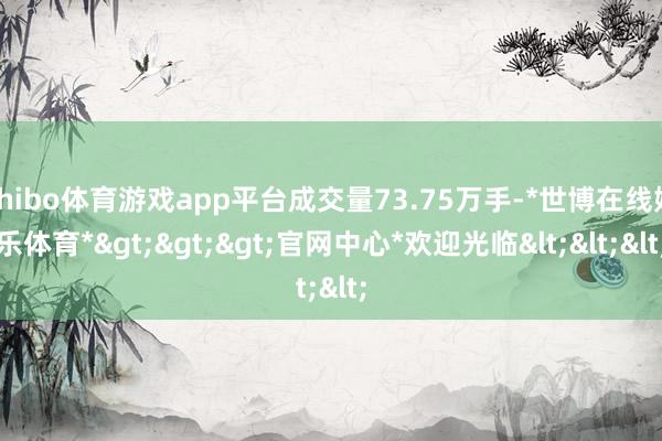 shibo体育游戏app平台成交量73.75万手-*世博在线娱乐体育*>>>官网中心*欢迎光临<<<