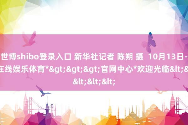 世博shibo登录入口 新华社记者 陈朔 摄  10月13日-*世博在线娱乐体育*>>>官网中心*欢迎光临<<<