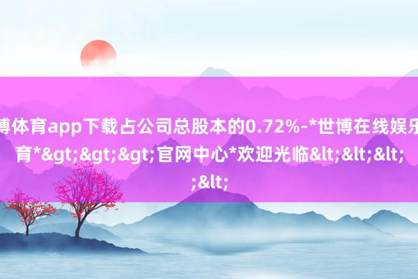 世博体育app下载占公司总股本的0.72%-*世博在线娱乐体育*>>>官网中心*欢迎光临<<<