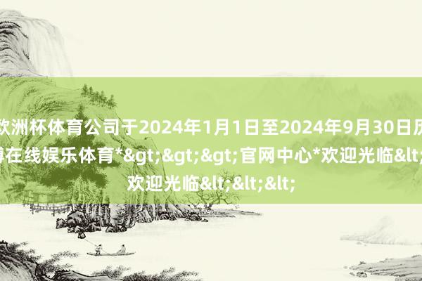 欧洲杯体育公司于2024年1月1日至2024年9月30日历间-*世博在线娱乐体育*>>>官网中心*欢迎光临<<<