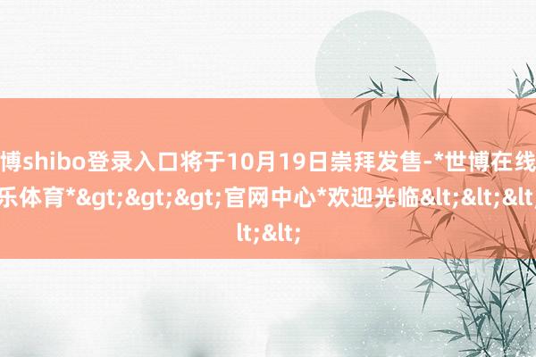 世博shibo登录入口将于10月19日崇拜发售-*世博在线娱乐体育*>>>官网中心*欢迎光临<<<