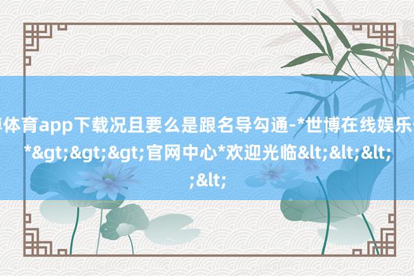 世博体育app下载况且要么是跟名导勾通-*世博在线娱乐体育*>>>官网中心*欢迎光临<<<